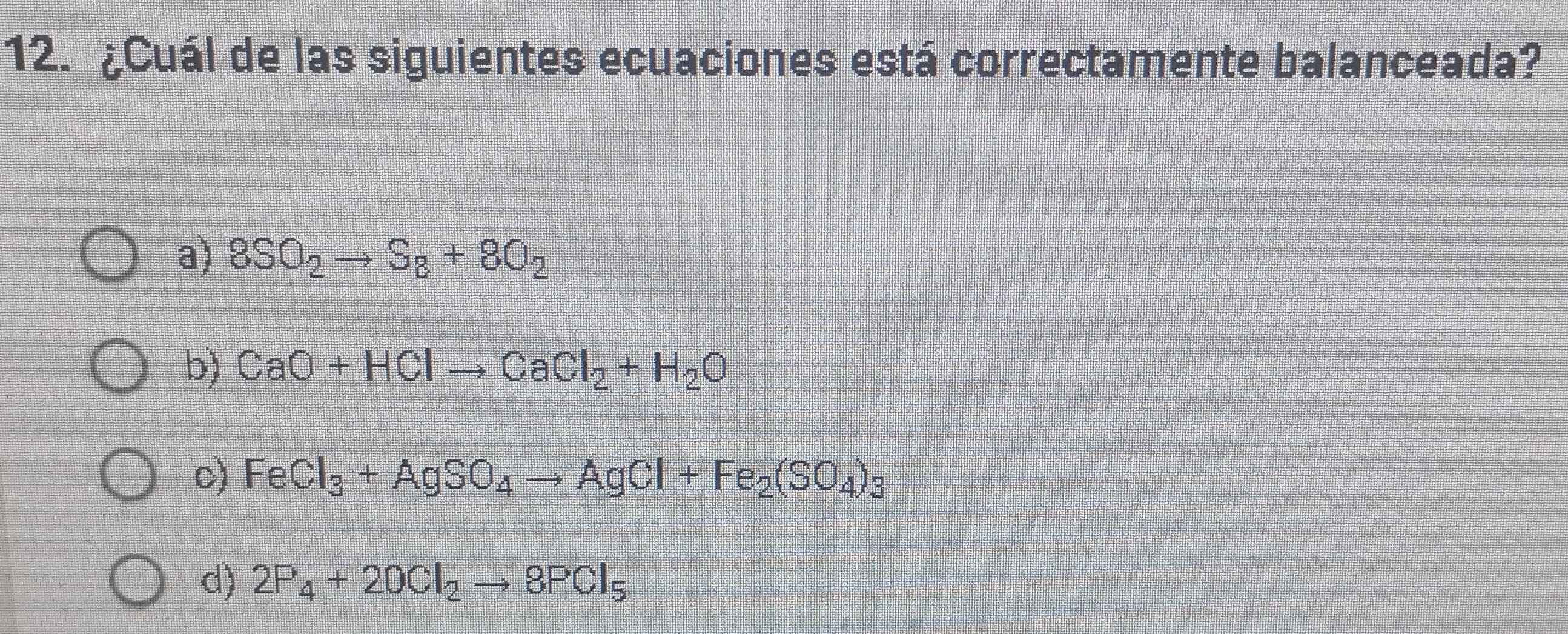 ¿Cuál de las siguientes ecuaciones está correctamente balanceada?
a) 8SO_2to S_8+8O_2
b) CaO+HClto CaCl_2+H_2O
c) FeCl_3+AgSO_4to AgCl+Fe_2(SO_4)_3
d) 2P_4+20Cl_2to 8PCl_5