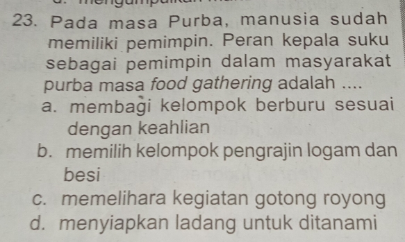 Pada masa Purba, manusia sudah
memiliki pemimpin. Peran kepala suku
sebagai pemimpin dalam masyarakat
purba masa food gathering adalah ....
a. membaği kelompok berburu sesuai
dengan keahlian
b. memilih kelompok pengrajin logam dan
besi
c. memelihara kegiatan gotong royong
d. menyiapkan ladang untuk ditanami