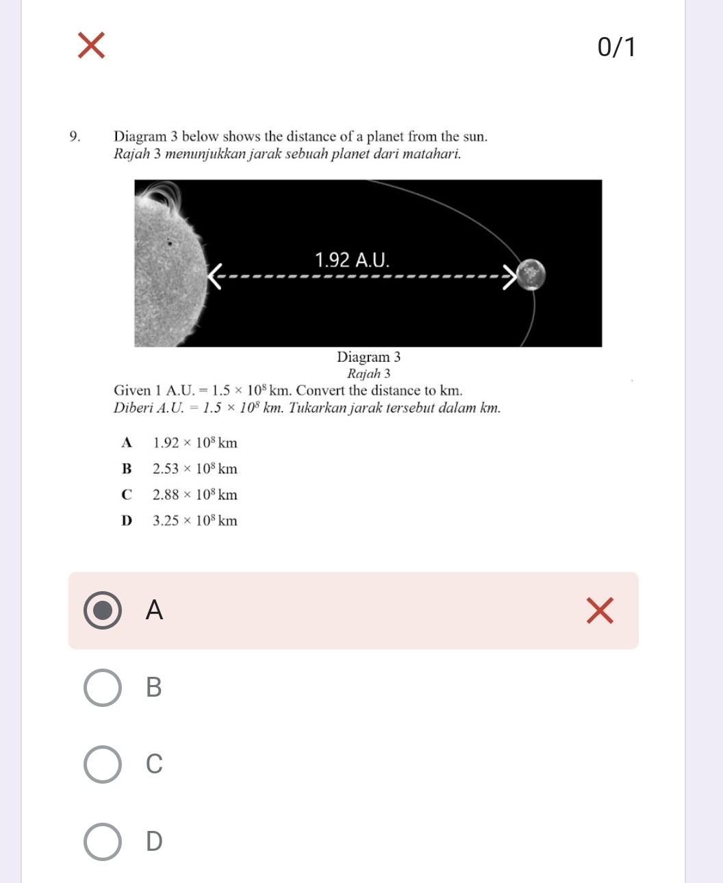 0/1
9. Diagram 3 below shows the distance of a planet from the sun.
Rajah 3 menunjukkan jarak sebuah planet dari matahari.
Rajah 3
Given 1A.U.=1.5* 10^8km. Convert the distance to km.
Diberi A. U.=1.5* 10^8km. Tukarkan jarak tersebut dalam km.
A 1.92* 10^8km
B 2.53* 10^8km
C 2.88* 10^8km
D 3.25* 10^8km
A
B
C
D