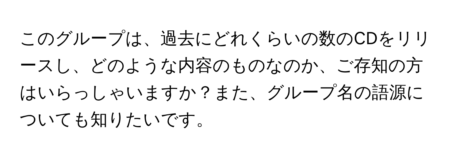 このグループは、過去にどれくらいの数のCDをリリースし、どのような内容のものなのか、ご存知の方はいらっしゃいますか？また、グループ名の語源についても知りたいです。