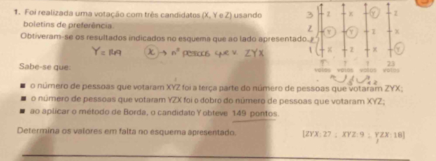 Foi realizada uma votação com três candidatos (X, Y e Z) usando 3 2 x Z
boletins de preferência. Z Y 7
Obtiveram-se os resultados indicados no esquema que ao lado apresentado. 
 x Z Y
7 23
Sabe-se que: volos volos volos Votos 
o número de pessoas que votaram XYZ foi a terça parte do número de pessoas que votaram ZYX; 
o número de pessoas que votaram YZX foi o dobro do número de pessoas que votaram XYZ; 
ao aplicar o método de Borda, o candidato Yobteve 149 pontos. 
Determina os valores em falta no esquema apresentado. [ ZYX : 27; XYZ : 9; YZX : 18 ]