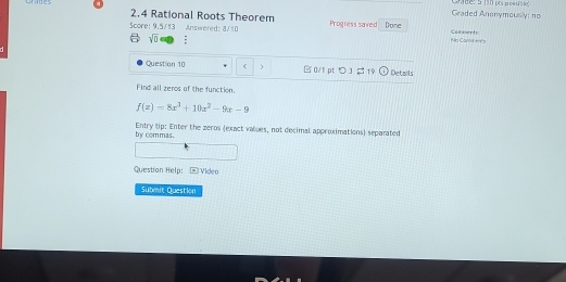 Grade 
Graded Anonymously; no 
2.4 Rational Roots Theorem Progress saved Done 
Score: 9.5/13 Answered: 8/10 Casswrty 
sqrt(D) No Cam en's 
Question 10 0/1 pt つ 3 19 Detarls 
Find all zeros of the function.
f(x)=8x^3+10x^2-9x-9
by commas. Entry tip: Enter the zeros (exact values, not decimal approximations) separated 
Question Help: Video 
Submit Question