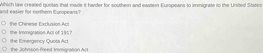 Which law created quotas that made it harder for southern and eastern Europeans to immigrate to the United States
and easier for northern Europeans?
the Chinese Exclusion Act
the Immigration Act of 1917
the Emergency Quota Act
the Johnson-Reed Immigration Act