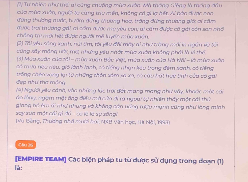 (1) Tự nhiên như thế: ai cũng chuộng mùa xuân. Mà tháng Giêng là tháng đầu 
của mùa xuân, người ta càng trìu mến, không có gì lạ hết. Ai bảo được non 
đừng thương nước, bướm đừng thương hoa, trăng đừng thương gió; ai cấm 
được trai thương gái, ai cấm được mẹ yêu con; ai cấm được cô gái còn son nhớ 
chồng thì mới hết được người mê luyến mùa xuân. 
(2) Tôi yêu sông xanh, núi tím; tôi yêu đôi mày ai như trăng mới in ngần và tôi 
cũng xây mộng ước mơ, nhưng yêu nhất mùa xuân không phải là vì thế. 
(3) Mùa xuân của tôi - mùa xuân Bắc Việt, mùa xuân của Hà Nội - là mùa xuân 
có mưa riêu riêu, gió lành lạnh, có tiếng nhạn kêu trong đêm xanh, có tiếng 
trống chèo vọng lại từ những thôn xóm xa xa, có câu hát huê tình của cô gái 
đẹp như thơ mộng. 
(4) Người yêu cảnh, vào những lúc trời đất mang mang như vậy, khoác một cái 
áo lông, ngậm một ống điểu mở cửa đi ra ngoài tự nhiên thấy một cái thú 
giang hồ êm ái như nhung và không cần uống rượu mạnh cũng như lòng mình 
say sưa một cái gì đó - có lẽ là sự sống! 
(Vũ Bằng, Thương nhớ mười hai, NXB Văn học, Hà Nội, 1993) 
Câu 26 
[EMPIRE TEAM] Các biện pháp tu từ được sử dụng trong đoạn (1) 
là: