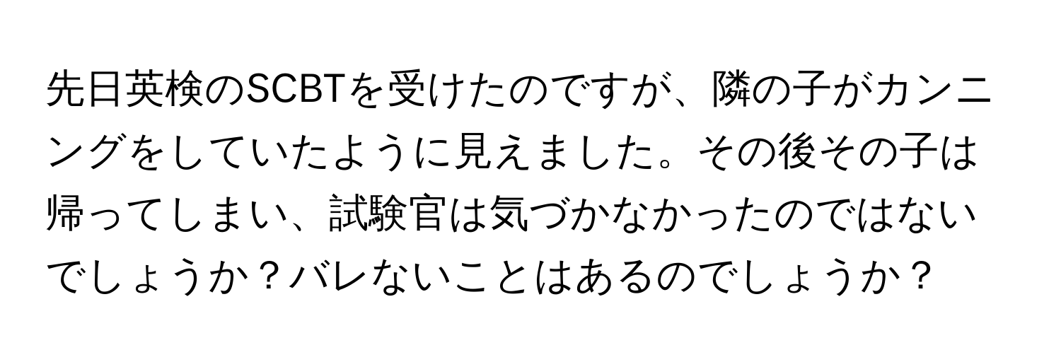 先日英検のSCBTを受けたのですが、隣の子がカンニングをしていたように見えました。その後その子は帰ってしまい、試験官は気づかなかったのではないでしょうか？バレないことはあるのでしょうか？