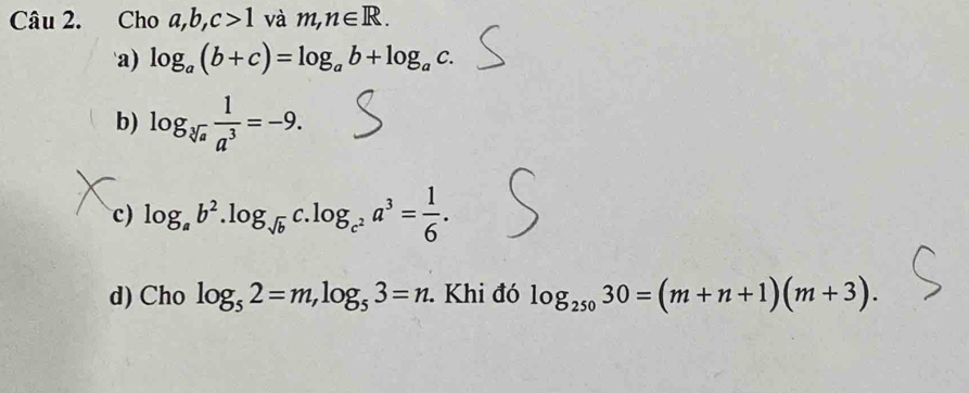 Cho a, b, c>1 và m,n∈ R.
a) log _a(b+c)=log _ab+log _ac.
b) log _sqrt[3](a) 1/a^3 =-9.
c) log _ab^2.log _sqrt(b)c.log _c^2a^3= 1/6 .
d) Cho log _52=m, log _53=n. Khi đó log _25030=(m+n+1)(m+3).