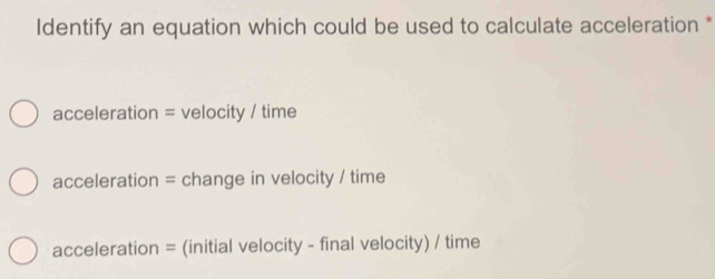 Identify an equation which could be used to calculate acceleration *
acceleration = velocity / time
acceleration = change in velocity / time
acceleration = (initial velocity - final velocity) / time