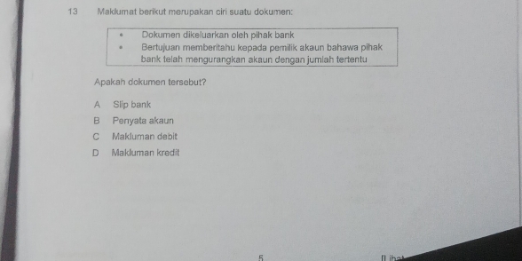 Maklumat berikut merupakan ciri suatu dokumen:
Dokumen dikeluarkan oleh pihak bank
Bertujuan memberitahu kepada pemilik akaun bahawa pihak
bank telah mengurangkan akaun dengan jumlah tertentu
Apakah dokumen tersebut?
A Slip bank
B Penyata akaun
C Makluman debit
D Makluman kredit
5