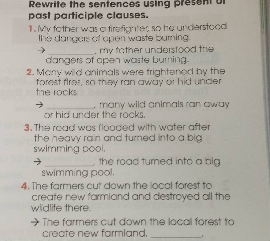 Rewrite the sentences using present of 
past participle clauses. 
11l . My father was a firefighter, so he understood 
the dangers of open waste burning. 
_, my father understood the 
dangers of open waste burning. 
2. Many wild animals were frightened by the 
forest fires, so they ran away or hid under 
the rocks. 
_, many wild animals ran away 
or hid under the rocks. 
3. The road was flooded with water after 
the heavy rain and turned into a big 
swimming pool. 
_, the road turned into a big 
swimming pool. 
4. The farmers cut down the local forest to 
create new farmland and destroyed all the 
wildlife there. 
The farmers cut down the local forest to 
create new farmland,_