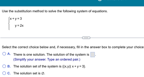 Use the substitution method to solve the following system of equations.
beginarrayl x+y=3 y=2xendarray.
Select the correct choice below and, if necessary, fill in the answer box to complete your choice
A. There is one solution. The solution of the system is □ . 
(Simplify your answer. Type an ordered pair.)
B. The solution set of the system is  (x,y)|x+y=3.
C. The solution set is Ø.