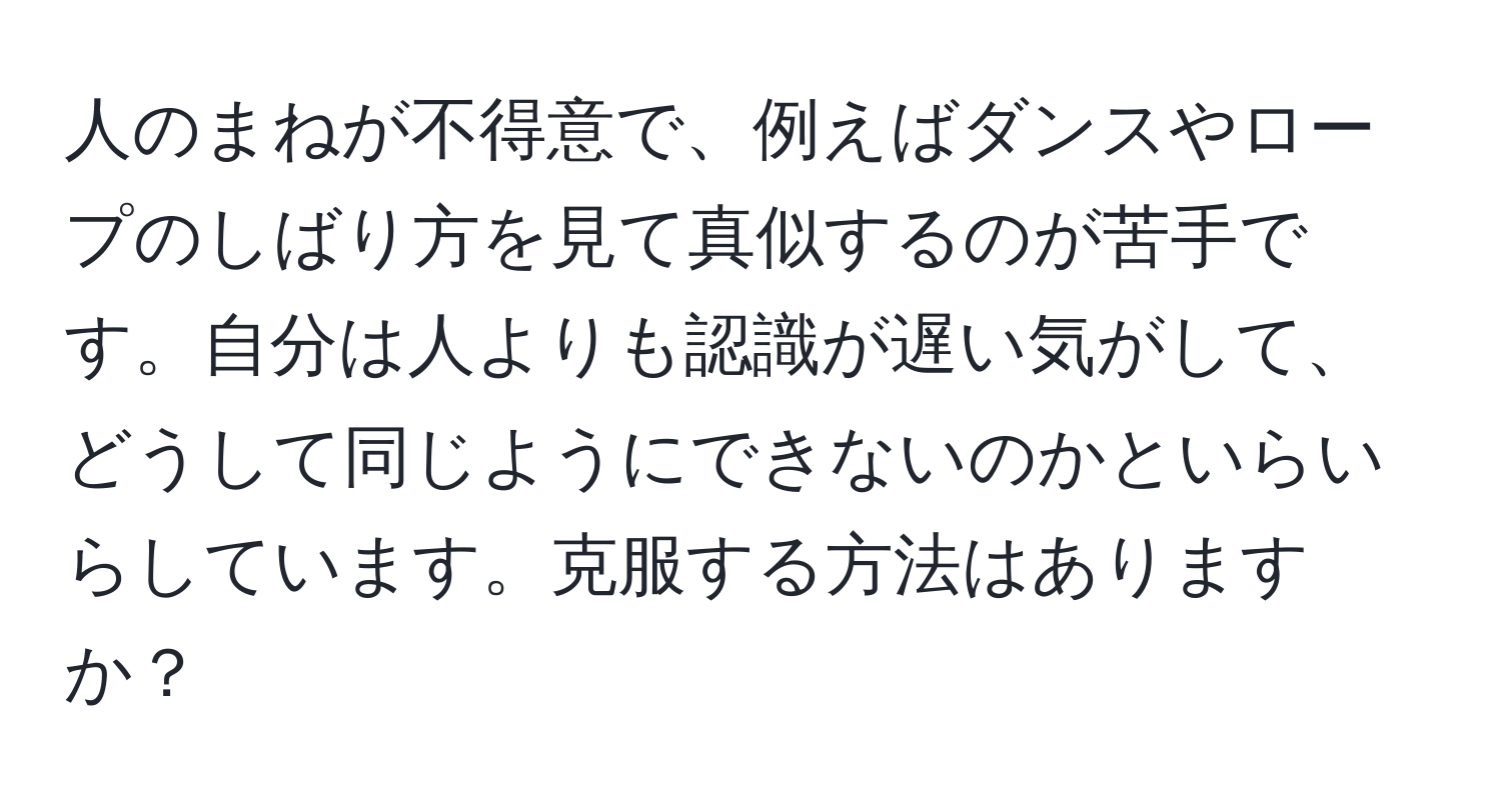 人のまねが不得意で、例えばダンスやロープのしばり方を見て真似するのが苦手です。自分は人よりも認識が遅い気がして、どうして同じようにできないのかといらいらしています。克服する方法はありますか？