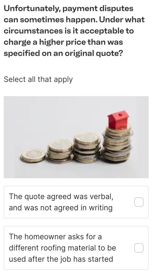 Unfortunately, payment disputes
can sometimes happen. Under what
circumstances is it acceptable to
charge a higher price than was
specified on an original quote?
Select all that apply
The quote agreed was verbal,
and was not agreed in writing
The homeowner asks for a
different roofing material to be
used after the job has started