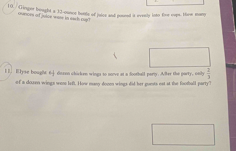 Ginger bought a 32-ounce bottle of juice and poured it evenly into five cups. How many 
ounces of juice were in each cup? 
11. Elyse bought 6 1/2  dozen chicken wings to serve at a football party. After the party, only  2/3 
of a dozen wings were left. How many dozen wings did her guests eat at the football party?