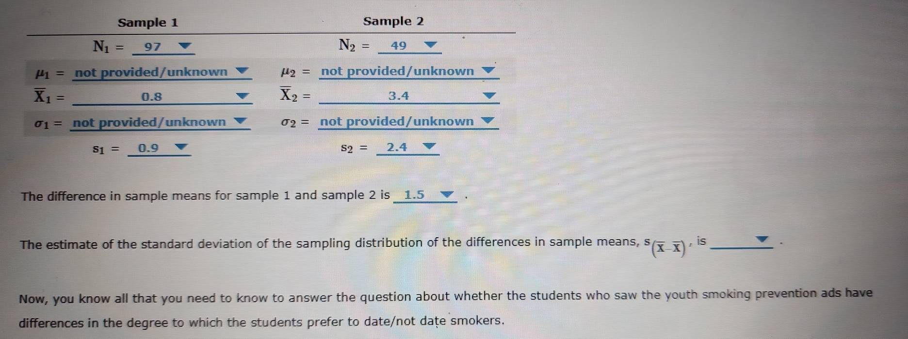 Sample 1 Sample 2
N_1= 97
N_2=_ 49
mu _1= not provided/unknown mu _2= not provided/unknown
overline X_2=
overline X_1= 0.8 3.4
sigma _1= not provided/unknown sigma _2= not provided/unknown ▼
s_1=_ 0.9
s_2=_ 2.4
The difference in sample means for sample 1 and sample 2 is _ 1.5
The estimate of the standard deviation of the sampling distribution of the differences in sample means, ^S(overline X-overline X)'^is _
Now, you know all that you need to know to answer the question about whether the students who saw the youth smoking prevention ads have
differences in the degree to which the students prefer to date/not dațe smokers.