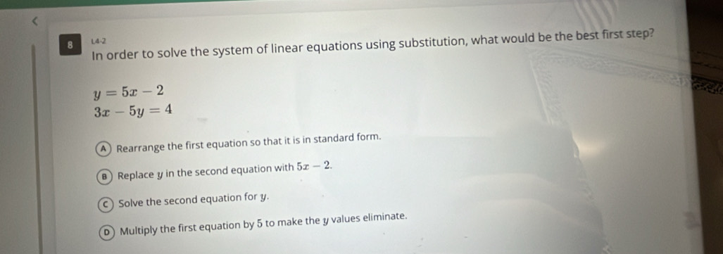 L4-2
In order to solve the system of linear equations using substitution, what would be the best first step?
y=5x-2
3x-5y=4
A Rearrange the first equation so that it is in standard form.
Replace y in the second equation with 5x-2.
c ) Solve the second equation for y.
D) Multiply the first equation by 5 to make the y values eliminate.