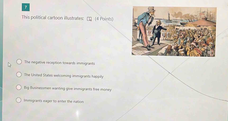 This political cartoon illustrates: (4 Points)
The negative reception towards immigrants
The United States welcoming immigrants happily
Big Businessmen wanting give immigrants free money
Immigrants eager to enter the nation