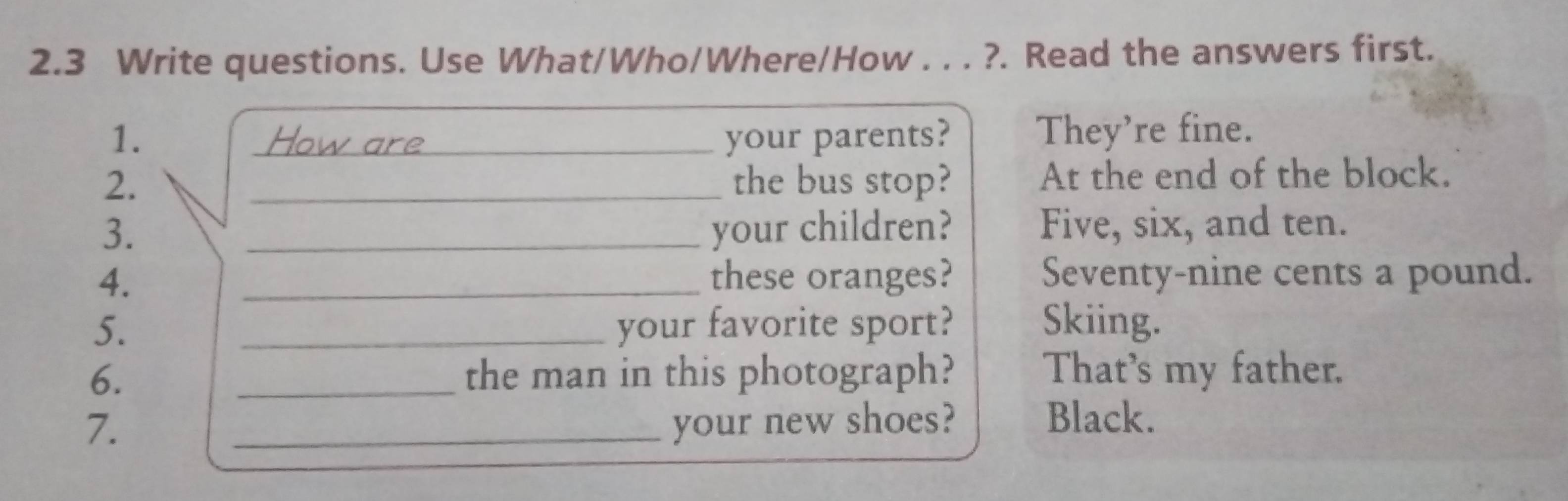 2.3 Write questions. Use What/Who/Where/How . . . ?. Read the answers first. 
1. _your parents? They're fine. 
2. _the bus stop? At the end of the block. 
3. _your children? Five, six, and ten. 
4. _these oranges? Seventy-nine cents a pound. 
5. _your favorite sport? Skiing. 
6. _the man in this photograph? That's my father. 
7. _your new shoes? Black.