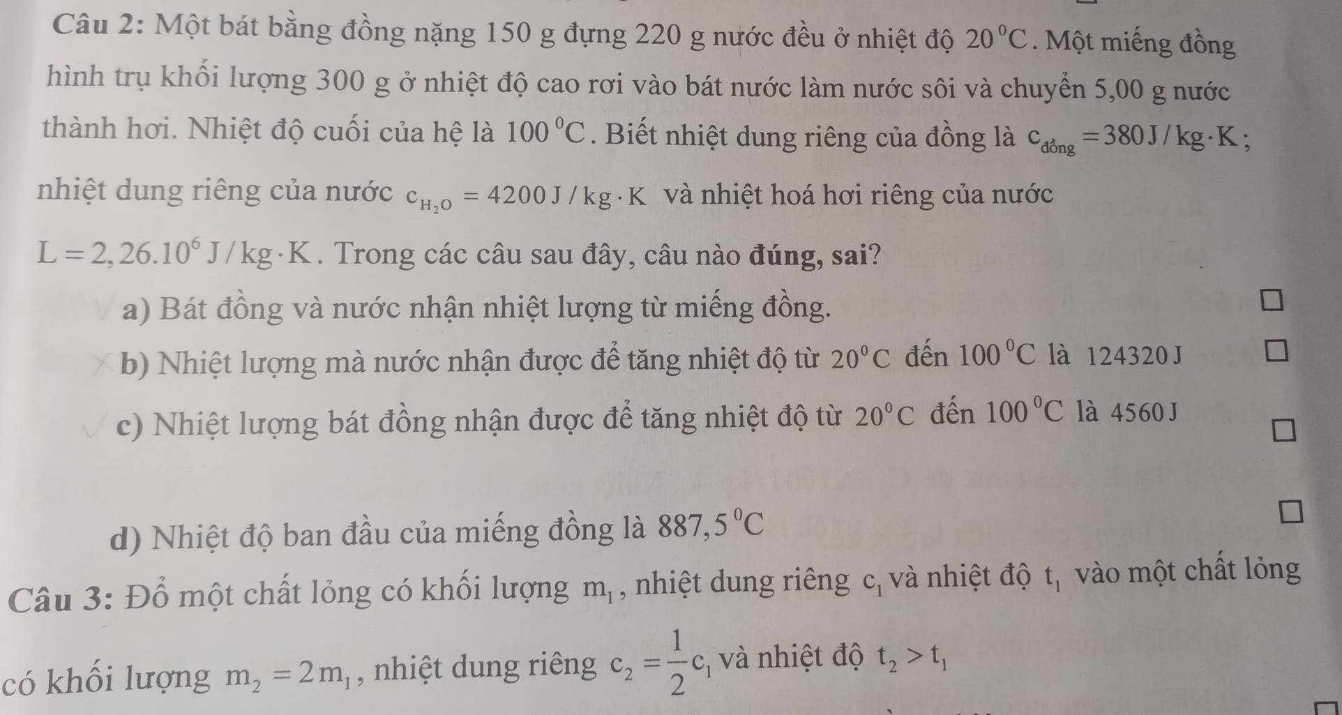 Một bát bằng đồng nặng 150 g đựng 220 g nước đều ở nhiệt độ 20°C Một miếng đồng
hình trụ khối lượng 300 g ở nhiệt độ cao rơi vào bát nước làm nước sôi và chuyển 5,00 g nước
thành hơi. Nhiệt độ cuối của hệ là 100°C. Biết nhiệt dung riêng của đồng là c_dong=380J/kg· K.
nhiệt dung riêng của nước c_H_2O=4200J/kg· K K và nhiệt hoá hơi riêng của nước
L=2, 26.10^6J/kg - K. Trong các câu sau đây, câu nào đúng, sai?
a) Bát đồng và nước nhận nhiệt lượng từ miếng đồng.
b) Nhiệt lượng mà nước nhận được để tăng nhiệt độ từ 20°C đến 100°C là 124320 J
c) Nhiệt lượng bát đồng nhận được để tăng nhiệt độ từ 20°C đến 100°C là 4560 J
d) Nhiệt độ ban đầu của miếng đồng là 887,5°C
Câu 3: Đổ một chất lỏng có khối lượng m_1 , nhiệt dung riêng c_1 và nhiệt độ t_1 vào một chất lỏng
có khối lượng m_2=2m_1 , nhiệt dung riêng c_2= 1/2 c_1 và nhiệt độ t_2>t_1