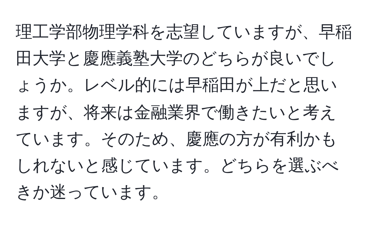 理工学部物理学科を志望していますが、早稲田大学と慶應義塾大学のどちらが良いでしょうか。レベル的には早稲田が上だと思いますが、将来は金融業界で働きたいと考えています。そのため、慶應の方が有利かもしれないと感じています。どちらを選ぶべきか迷っています。