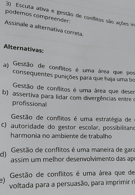 Escuta ativa e gestão de conflitos são ações in
podemos compreender:
Assinale a alternativa correta.
Alternativas:
a) Gestão de conflitos é uma área que pos
consequentes punições para que haja uma bo
Gestão de conflitos é uma área que deser
b) assertiva para lidar com divergências entre o
profissional
Gestão de conflitos é uma estratégia de
c) autoridade do gestor escolar, possibilitand
harmonia no ambiente de trabalho
d) Gestão de conflitos é uma maneira de gara
assim um melhor desenvolvimento das apr
Gestão de conflitos é uma área que de
e)
voltada para a persuasão, para imprimir ri