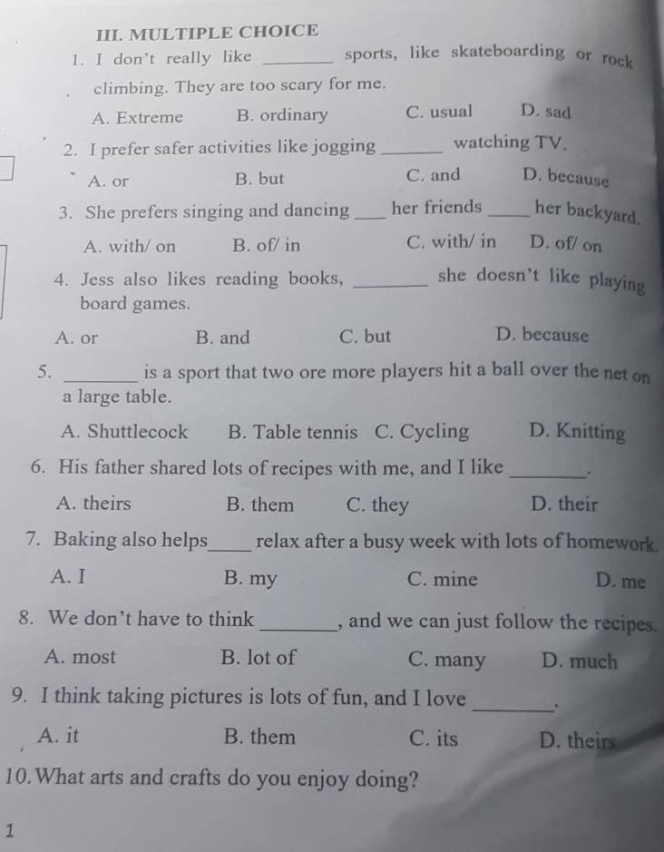 don't really like _sports, like skateboarding or rock
climbing. They are too scary for me.
A. Extreme B. ordinary C. usual D. sad
2. I prefer safer activities like jogging _watching TV.
A. or B. but C. and D. because
3. She prefers singing and dancing _her friends _her backyard.
A. with/ on B. of/ in C. with/ in D. of/ on
4. Jess also likes reading books, _she doesn’t like playing
board games.
A. or B. and C. but D. because
5. _is a sport that two ore more players hit a ball over the net on
a large table.
A. Shuttlecock B. Table tennis C. Cycling D. Knitting
6. His father shared lots of recipes with me, and I like _.
A. theirs B. them C. they D. their
7. Baking also helps_ relax after a busy week with lots of homework.
A. I B. my C. mine D. me
8. We don’t have to think _, and we can just follow the recipes.
A. most B. lot of C. many D. much
_
9. I think taking pictures is lots of fun, and I love
A. it B. them C. its D. theirs
10. What arts and crafts do you enjoy doing?
1