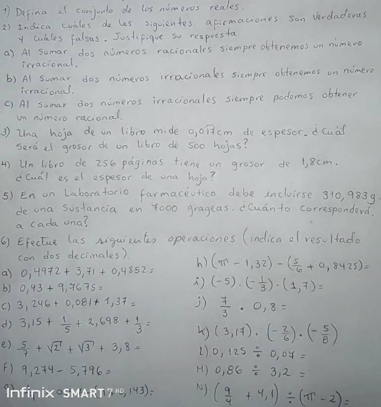 Defina al conjonto de los nimevos reales.
2) Indica cvales de las sigvientes afirmaciones son vevdaderas
y cuales falsas. Jostifique so respuesfa
a) Al sumar dos nimeros racionales siempreobtenemos on numero
irracional,
b) Al sumar dos nimeros irracionales siempre obtenemos on nimero
irracional.
() Al sumar dos nimeros irracionales siempre podemos obtener
un nimero racional.
3 ) Una hoja de on libro mide 0,017cm de espesor. dCua
serd al grosor de on libro de 5o0 hojas?
4) Un libro de 256 paginas fiene on grosor de 1, 8 cm.
dCudl es el espesor de una hoja?
5) En on Laboratorio farmaceutico debe incluirse 310, 9839
de ona sostancia en 4000 grageas, Cuan to correspondera.
a cada una?
() Efectue las Aiguientes operaciones (indica ol resultado
con dos decimales)
a) 0,4972+3,71+0,4852= h) (π -1,32)-( 5/6 +0,8425)=
b) 0,43+9,7675=
) (-5)· (- 1/3 )· (1,7)=
() 3,246+0,081+1,37= 3)  7/3 · 0,8=
d) 3,15+ 1/5 +2,698+ 1/3 = () (3,17)· (- 2/6 )· (- 5/8 )
e)  5/7 +sqrt(2)+sqrt(3)+3,8=
L) 0.125/ 0.07=
F) 9,274-5,796= H) 0,86/ 3,2=
infinix-SMART 7,10,143)= N) ( 9/4 +4,1)/ (π -2)=