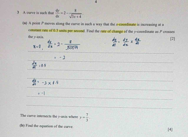 4 
3 A curve is such that  dy/dx =2- 8/sqrt(3x+4) . 
(a) A point P moves along the curve in such a way that the x-coordinate is increasing at a 
constant rate of 0.5 units per second. Find the rate of change of the y-coordinate as P crosses 
the 3 -axis. [2] 
The curve intersects the y-axis where y= 7/3 . 
(b) Find the equation of the curve. 
[4]