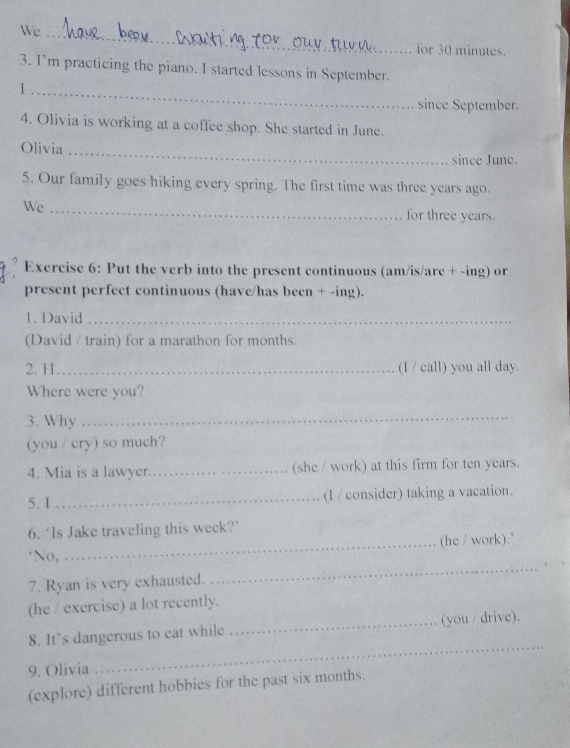 We_ 
for 30 minutes. 
3. I'm practicing the piano. I started lessons in September. 
_I 
since September. 
4. Olivia is working at a coffee shop. She started in June. 
Olivia _since June. 
5. Our family goes hiking every spring. The first time was three years ago. 
We_ 
for three years. 
Exercise 6: Put the verb into the present continuous (am/is/are + -ing) or 
present perfect continuous (have/has been + -ing). 
1. David_ 
(David / train) for a marathon for months. 
2. H_ (I / call) you all day. 
Where were you? 
3. Why 
_ 
(you / cry) so much? 
4. Mia is a lawyer._ (she / work) at this firm for ten years. 
5.1 _(I / consider) taking a vacation. 
6. ‘Is Jake traveling this week?’ 
_(he / work).' 
_ 
*No, 
7. Ryan is very exhausted. 
(he / exercise) a lot recently. 
_ 
8. It’s dangerous to eat while _(you / drive). 
9. Olivia 
(explore) different hobbies for the past six months.