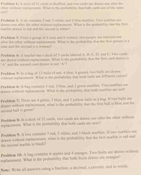 Problem 1: A deck of 52 cards is shuffled, and two cards are drawn one after the 
other without replacement. What is the probability that both cards are of the same 
soit? 
Problem 2: A jar contains 5 red, 3 white, and 2 blue marbles. Two marbles are 
drawn one after the other without replacement. What is the probability that the first 
marble drawn is red and the second is white? 
ProbIem 3: From a group of 4 men and 6 women, two people are selected one 
after the other without replacement. What is the probability that the first person is a 
man and the second is a woman? 
Problem 4: A teacher has a deck of 5 cards labeled A, B, C, D, and E. Two cards 
are drawn without replacement. What is the probability that the first card drawn is 
*A' and the second card drawn is not 'A'? 
ProbIem 5: In a bag of 12 balls (4 red, 4 blue, 4 green), two balls are drawn 
without replacement. What is the probability that both balls are different colors? 
Problem 6: A bag contains 5 red, 3 blue, and 2 green marbles. Two marbles are 
drawn without replacement. What is the probability that both marbles are red? 
Problem 7: There are 4 green, 3 blue, and 3 yellow balls in a bag. If two balls are 
drawn without replacement, what is the probability that the first ball is blue and the 
second ball is green? 
Problem 8: In a deck of 52 cards, two cards are drawn one after the other without 
replacement. What is the probability that both cards are aces? 
Problem 9: A box contains 7 red, 5 white, and 3 black marbles. If two marbles are 
drawn without replacement, what is the probability that the first marble is red and 
the second marble is black? 
Problem 10: A bag contains 6 apples and 4 oranges. Two fruits are drawn without 
replacement. What is the probability that both fruits drawn are oranges? 
Note: Write all answers using a fraction, a decimal, a percent, and in words.