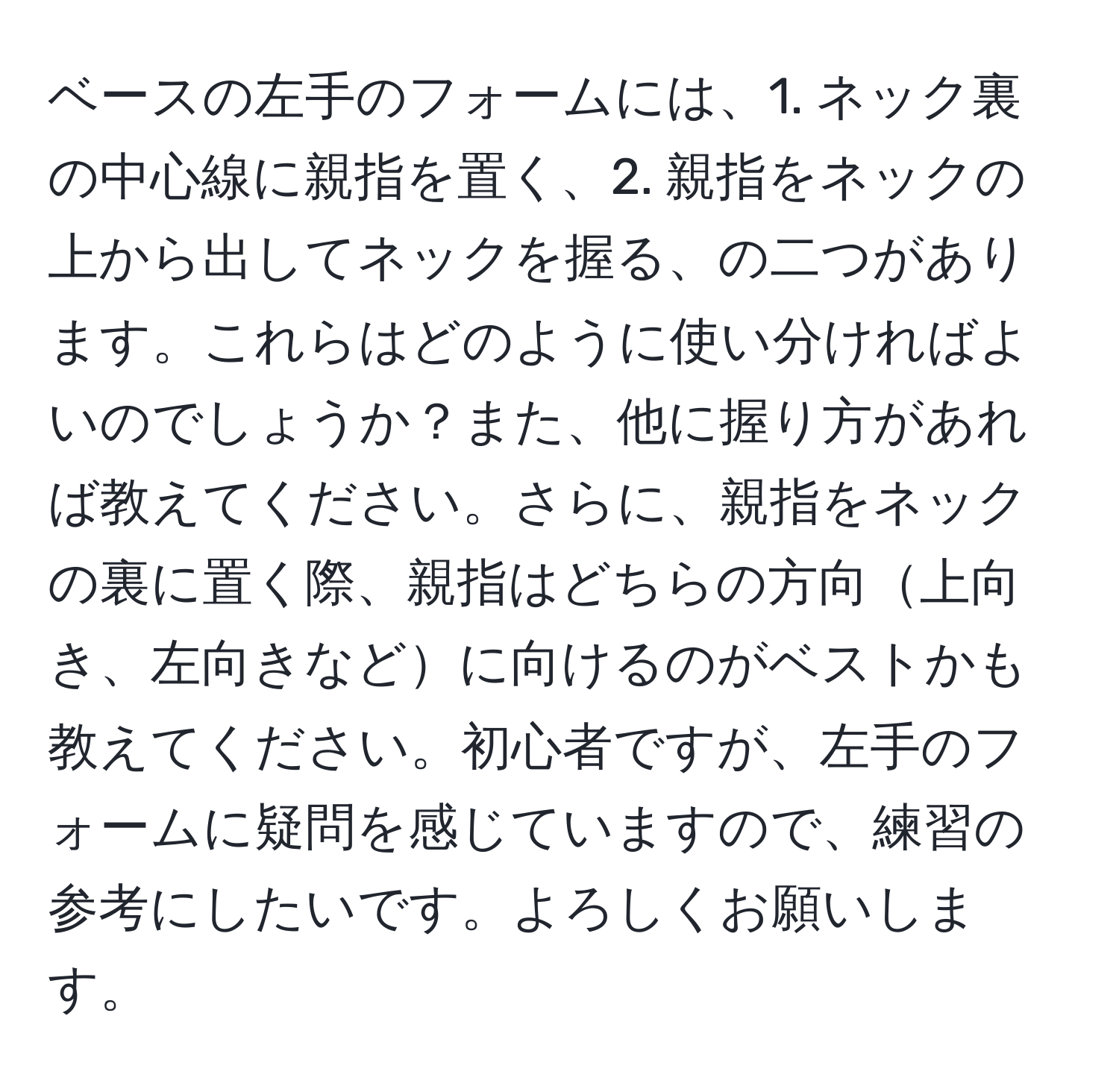 ベースの左手のフォームには、1. ネック裏の中心線に親指を置く、2. 親指をネックの上から出してネックを握る、の二つがあります。これらはどのように使い分ければよいのでしょうか？また、他に握り方があれば教えてください。さらに、親指をネックの裏に置く際、親指はどちらの方向上向き、左向きなどに向けるのがベストかも教えてください。初心者ですが、左手のフォームに疑問を感じていますので、練習の参考にしたいです。よろしくお願いします。