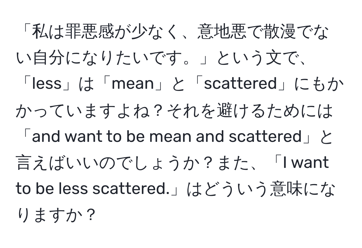 「私は罪悪感が少なく、意地悪で散漫でない自分になりたいです。」という文で、「less」は「mean」と「scattered」にもかかっていますよね？それを避けるためには「and want to be mean and scattered」と言えばいいのでしょうか？また、「I want to be less scattered.」はどういう意味になりますか？