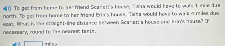 )) To get from home to her friend Scarlett's house, Tisha would have to walk 1 mile due 
north. To get from home to her friend Erin's house, Tisha would have to walk 4 miles due 
east. What is the straight-line distance between Scarlett's house and Erin's house? If 
necessary, round to the nearest tenth.
□ miles