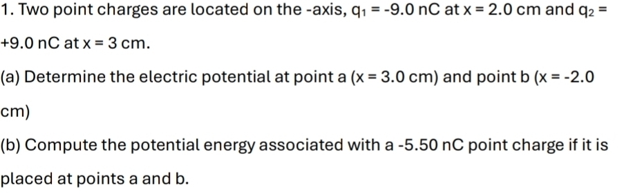 Two point charges are located on the -axis, q_1=-9.0nC at x=2.0cm and q_2=
+9.0nC at x=3cm. 
(a) Determine the electric potential at point a (x=3.0cm) and point b (x=-2.0
cm) 
(b) Compute the potential energy associated with a -5.50 nC point charge if it is 
placed at points a and b.