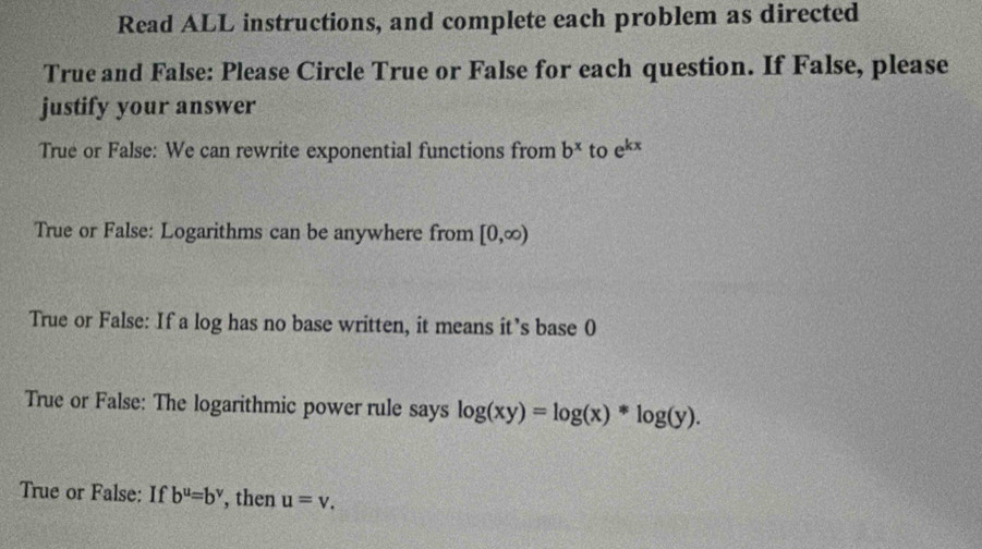 Read ALL instructions, and complete each problem as directed
True and False: Please Circle True or False for each question. If False, please
justify your answer
True or False: We can rewrite exponential functions from b^x to e^(kx)
True or False: Logarithms can be anywhere from [0,∈fty )
True or False: If a log has no base written, it means it’s base 0
True or False: The logarithmic power rule says log (xy)=log (x)*log (y).
True or False: If b^u=b^v , then u=v_.