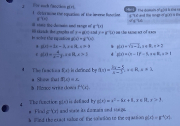 For each function g(x), Hint. The domain of g(x) is the ra is the 
f determine the equation of the inverse function 8^(-1)(x) and the range of g(x)
g^(-1)(x)
of g^(-1)(x)
ll state the domain and range of g^(-1)(x)
ill sketch the graphs of y=g(x) and y=g^(-1)(x) on the same set of axes 
I solve the equation g(x)=g^(-1)(x). 
a g(x)=2x-3, x∈ R, x>0 g(x)=sqrt(x-2), x∈ R, x>2
c g(x)= 4/x-3 , x∈ R, x>3 d g(x)=(x-1)^2-5, x∈ R, x>1
3 The function f(x) is defined by f(x)= (3x-5)/x-3 , x∈ R, x!= 3. 
a Show that ff(x)=x. 
b Hence write down f^(-1)(x). 
4 The function g(x) is defined by g(x)=x^2-6x+8, x∈ R, x>3. 
a Find g^(-1)(x) and state its domain and range. 
b Find the exact value of the solution to the equation g(x)=g^(-1)(x).