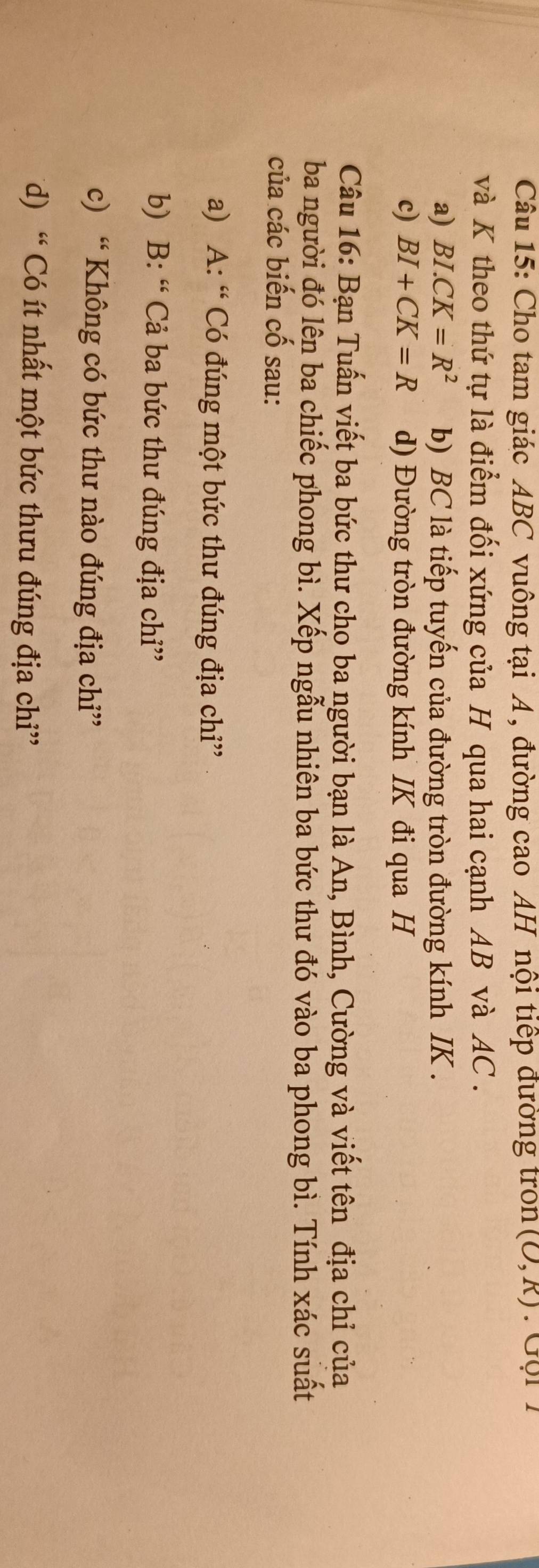 Cho tam giác ABC vuông tại A , đường cao AH nội tiếp đường tron (O,R). Gọi 1
và K theo thứ tự là điểm đối xứng của H qua hai cạnh AB và AC.
a) BI.CK=R^2 b) BC là tiếp tuyến của đường tròn đường kính IK.
c) BI+CK=R d) Đường tròn đường kính IK đi qua H
Câu 16: Bạn Tuấn viết ba bức thư cho ba người bạn là An, Bình, Cường và viết tên địa chỉ của
ba người đó lên ba chiếc phong bì. Xếp ngẫu nhiên ba bức thư đó vào ba phong bì. Tính xác suất
của các biến cố sau:
a) A: “ Có đúng một bức thư đúng địa chỉ”
b) B: “ Cả ba bức thư đúng địa chỉ”
c) “ Không có bức thư nào đúng địa chỉ”
d) “ Có ít nhất một bức thưu đúng địa chỉ”