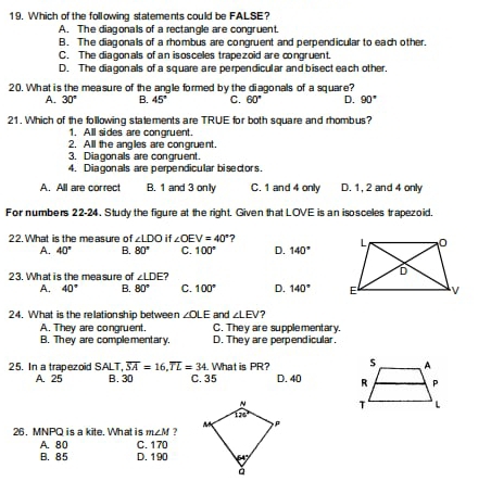 Which of the following statements could be FALSE?
A. The diagonals of a rectangle are congruent.
B. The diagonals of a rhombus are congruent and perpendicular to each other.
C. The diagonals of an isosceles trapezoid are congruent.
D. The diagonals of a square are perpendicular and bisect each other.
20. What is the measure of the angle formed by the diagonals of a square?
A. 30° B. 45° C. 60° D. 90°
21. Which of the following statements are TRUE for both square and rhombus?
1. All sides are congruent.
2. All the angles are congruent.
3. Diagonals are congruent.
4. Diagonals are perpendicular biseclors.
A. All are correct B. 1 and 3 only C. 1 and 4 only D. 1, 2 and 4 only
For numbers 22-24. Study the figure at the right. Given that LOVE is an isosceles trapezoid.
22. What is the measure of ∠ LDO i ∠ OEV=40°
A. 40° B. 80° C. 100° D. 140°
23. What is the measure of ∠ LDE?
A. 40° B. 80° C. 100° D. 140°
24. What is the relationship between ∠ OLE and ∠ LEV 7
A. They are congruent. C. They are supplementary.
B. They are complementary. D. They are perpendicular.
25. In a trapezoid SALT,overline SA=16,overline TL=34. What is PR?
A. 25 B. 30 C. 35 D. 40 
 
26. MNPQ is a kite. What is m∠ M ?
B. 85 C. 170
A. 80 D. 190