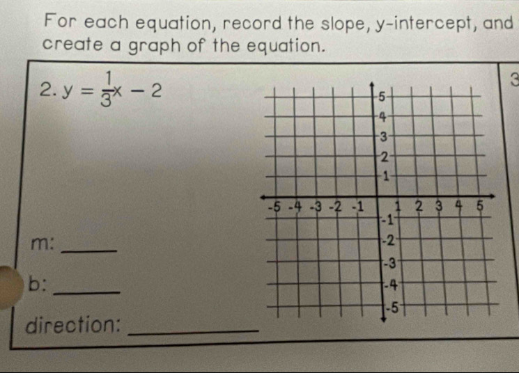 For each equation, record the slope, y-intercept, and 
create a graph of the equation. 
2. y= 1/3 x-2
3 
m:_ 
b:_ 
direction:_