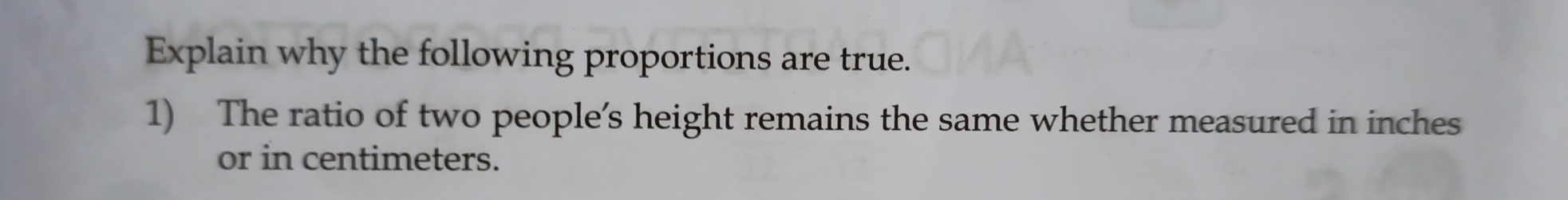 Explain why the following proportions are true. 
1) The ratio of two people’s height remains the same whether measured in inches
or in centimeters.