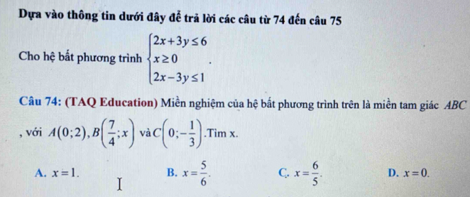 Dựa vào thông tin dưới đây đễ trả lời các câu từ 74 đến câu 75
Cho hệ bất phương trình beginarrayl 2x+3y≤ 6 x≥ 0 2x-3y≤ 1endarray.. 
Câu 74: (TAQ Education) Miền nghiệm của hệ bắt phương trình trên là miền tam giác ABC
, với A(0;2), B( 7/4 ;x) và C(0;- 1/3 ).Tim x.
A. x=1. B. x= 5/6 . C. x= 6/5 . D. x=0.