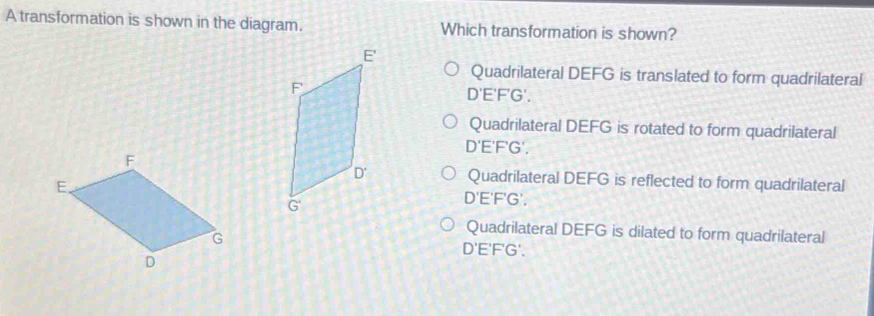 A transformation is shown in the diagram. Which transformation is shown?
Quadrilateral DEFG is translated to form quadrilateral
D'E'F'G'.
Quadrilateral DEFG is rotated to form quadrilateral
C 'E'F'G'.
Quadrilateral DEFG is reflected to form quadrilateral
D'E'F'G'.
Quadrilateral DEFG is dilated to form quadrilateral
D'E'F'G'.