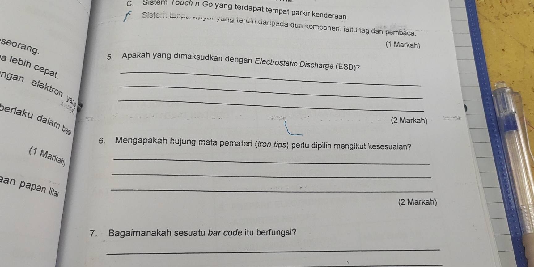 Sistem Touch n Go yang terdapat tempat parkir kenderaan. 
Sistern tanpa wayar yang terdin daripada dua komponen, iaitu tag dan pembaca. 
(1 Markah) 
seorang. 
_ 
5. Apakah yang dimaksudkan dengan Electrostatic Discharge (ESD)? 
a lebih cepat 
n gan elektron yan .__ 
berlaku dalam be: 
(2 Markah) 
6. Mengapakah hujung mata pemateri (iron tips) perlu dipilih mengikut kesesuaian? 
(1 Markah) 
_ 
_ 
an papan litar _ 
(2 Markah) 
7. Bagaimanakah sesuatu bar code itu berfungsi? 
_ 
_