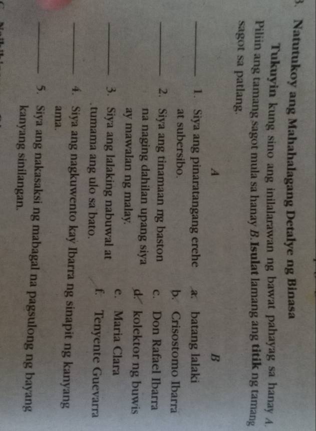 Natutukoy ang Mahahalagang Detalye ng Binasa
Tukuyin kung sino ang inilalarawan ng bawat pahayag sa hanay A.
Piliin ang tamang sagot mula sa hanay B.Isulat lamang ang titik ng tamang
sagot sa patlang.
A
B
_1. Siya ang pinaratangang erehe a. batang lalaki
at subersibo. b. Crisostomo Ibarra
_2. Siya ang tinamaan ng baston c. Don Rafael Ibarra
na naging dahilan upang siya d. kolektor ng buwis
ay mawalan ng malay.
e. Maria Clara
_3. Siya ang lalaking nabuwal at
tumama ang ulo sa bato. f. Tenyente Guevarra
_4. Siya ang nagkuwento kay Ibarra ng sinapit ng kanyang
ama.
_5. Siya ang nakasaksi ng mabagal na pagsulong ng bayang
kanyang sinilangan.