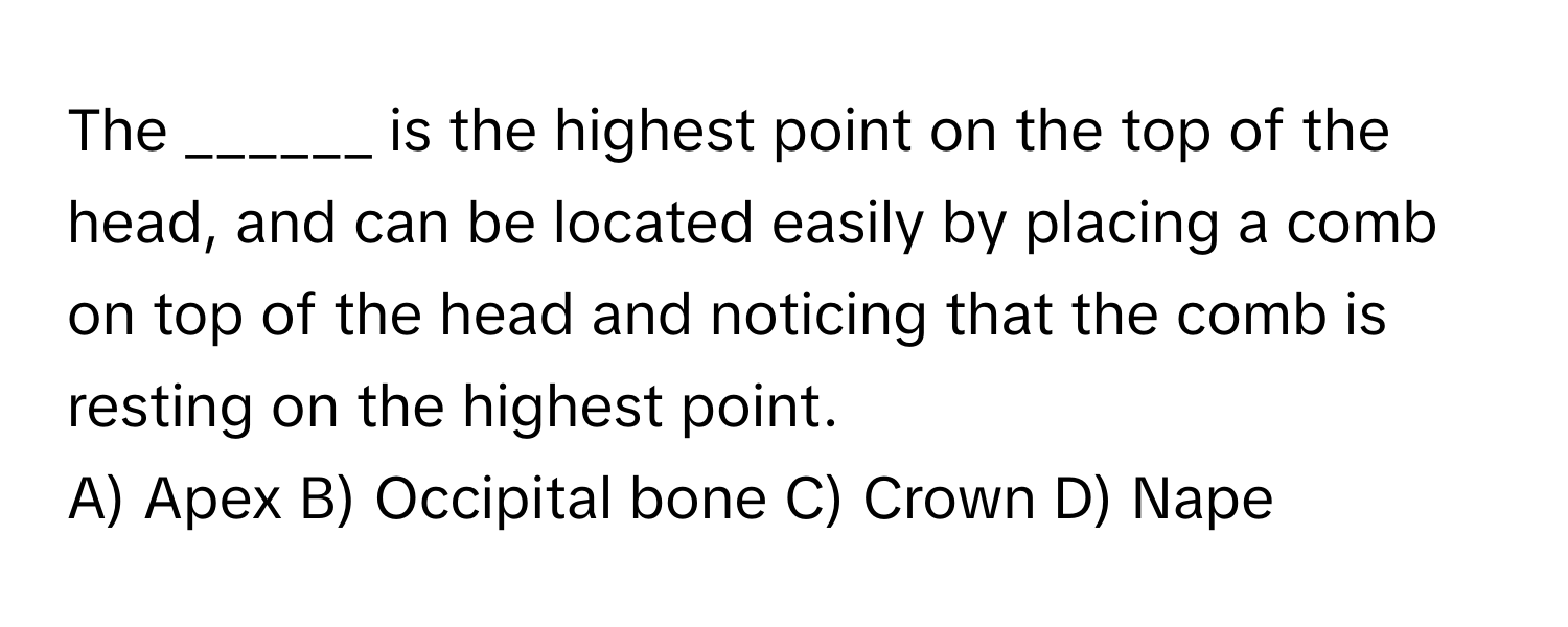 The ______ is the highest point on the top of the head, and can be located easily by placing a comb on top of the head and noticing that the comb is resting on the highest point. 

A) Apex B) Occipital bone C) Crown D) Nape