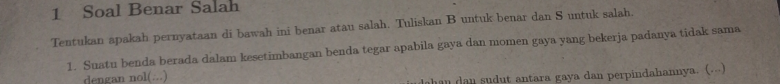 Soal Benar Salah 
Tentukan apakah pernyataan di bawah ini benar atau salah. Tuliskan B untuk benar dan S untuk salah. 
1. Suatu benda berada dalam kesetimbangan benda tegar apabila gaya dan momen gaya yang bekerja padanya tidak sama 
dengan nol(...) 
dohan dan sudut antara gaya dan perpindahannya. (...)