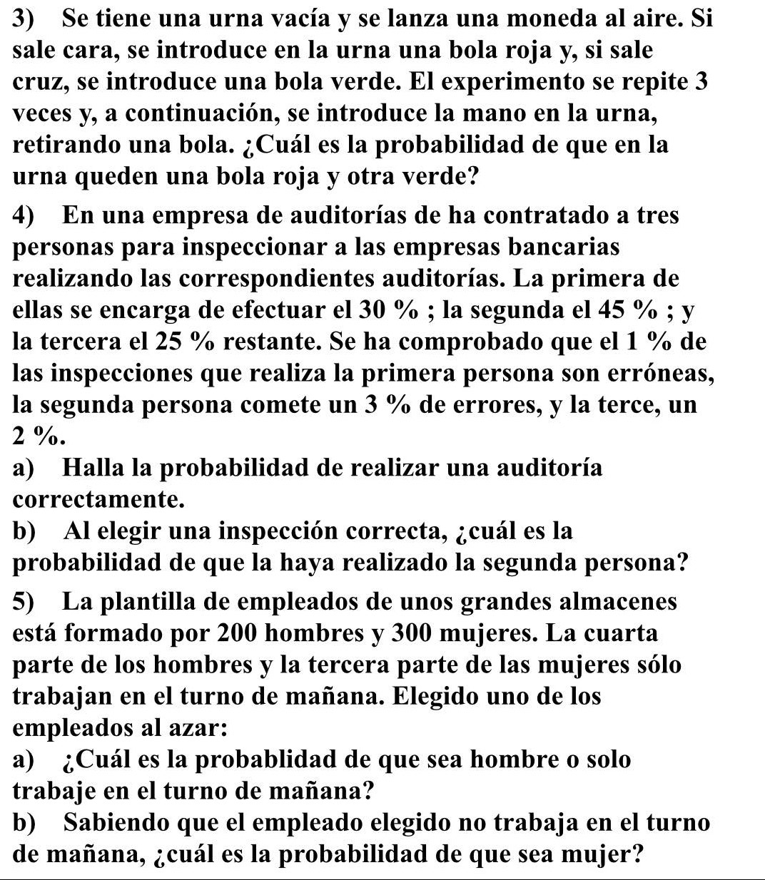 Se tiene una urna vacía y se lanza una moneda al aire. Si 
sale cara, se introduce en la urna una bola roja y, si sale 
cruz, se introduce una bola verde. El experimento se repite 3
veces y, a continuación, se introduce la mano en la urna, 
retirando una bola. ¿Cuál es la probabilidad de que en la 
urna queden una bola roja y otra verde? 
4) En una empresa de auditorías de ha contratado a tres 
personas para inspeccionar a las empresas bancarias 
realizando las correspondientes auditorías. La primera de 
ellas se encarga de efectuar el 30 %; la segunda el 45 %; y
la tercera el 25 % restante. Se ha comprobado que el 1 % de 
las inspecciones que realiza la primera persona son erróneas, 
la segunda persona comete un 3 % de errores, y la terce, un
2 %. 
a) Halla la probabilidad de realizar una auditoría 
correctamente. 
b) Al elegir una inspección correcta, ¿cuál es la 
probabilidad de que la haya realizado la segunda persona? 
5) La plantilla de empleados de unos grandes almacenes 
está formado por 200 hombres y 300 mujeres. La cuarta 
parte de los hombres y la tercera parte de las mujeres sólo 
trabajan en el turno de mañana. Elegido uno de los 
empleados al azar: 
a) ¿Cuál es la probablidad de que sea hombre o solo 
trabaje en el turno de mañana? 
b) Sabiendo que el empleado elegido no trabaja en el turno 
de mañana, ¿cuál es la probabilidad de que sea mujer?