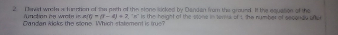 David wrote a function of the path of the stone kicked by Dandan from the ground. If the equation of the 
function he wrote is s(t)=(t-4)+2 , “ s ” is the height of the stone in terms of t. the number of seconds after 
Dandan kicks the stone. Which statement is true?