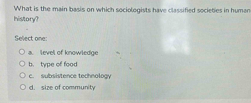 What is the main basis on which sociologists have classified societies in human
history?
Select one:
a. level of knowledge
b. type of food
c. subsistence technology
d. size of community