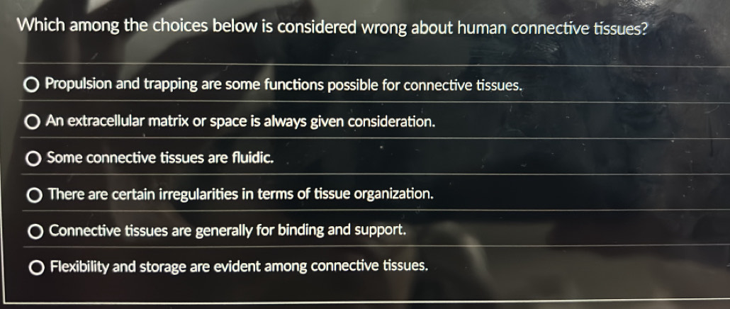 Which among the choices below is considered wrong about human connective tissues?
Propulsion and trapping are some functions possible for connective tissues.
An extracellular matrix or space is always given consideration.
Some connective tissues are fluidic.
There are certain irregularities in terms of tissue organization.
Connective tissues are generally for binding and support.
Flexibility and storage are evident among connective tissues.