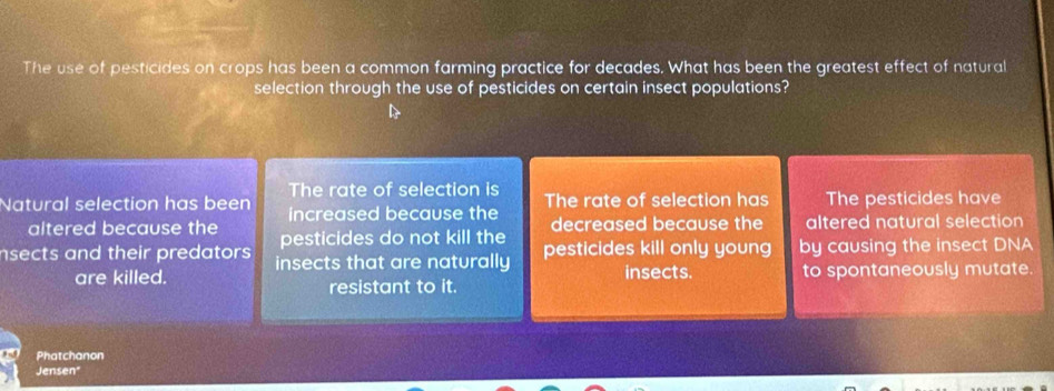 The use of pesticides on crops has been a common farming practice for decades. What has been the greatest effect of natural
selection through the use of pesticides on certain insect populations?
The rate of selection is
Natural selection has been increased because the The rate of selection has The pesticides have
altered because the pesticides do not kill the decreased because the altered natural selection
nsects and their predators insects that are naturally pesticides kill only young by causing the insect DNA
are killed. resistant to it. insects. to spontaneously mutate.
Phatchanon
Jensen"